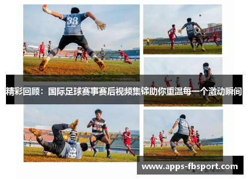 精彩回顾：国际足球赛事赛后视频集锦助你重温每一个激动瞬间