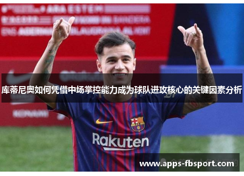 库蒂尼奥如何凭借中场掌控能力成为球队进攻核心的关键因素分析