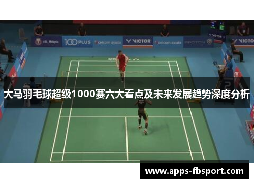 大马羽毛球超级1000赛六大看点及未来发展趋势深度分析
