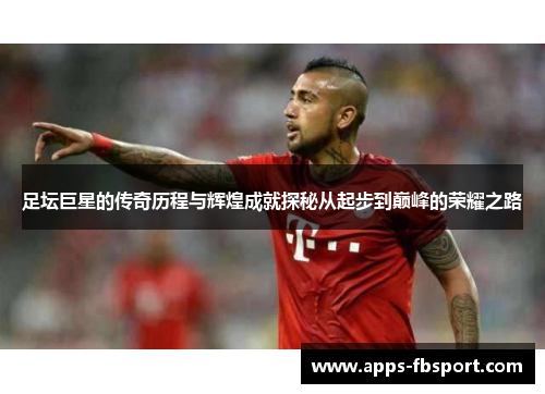 足坛巨星的传奇历程与辉煌成就探秘从起步到巅峰的荣耀之路